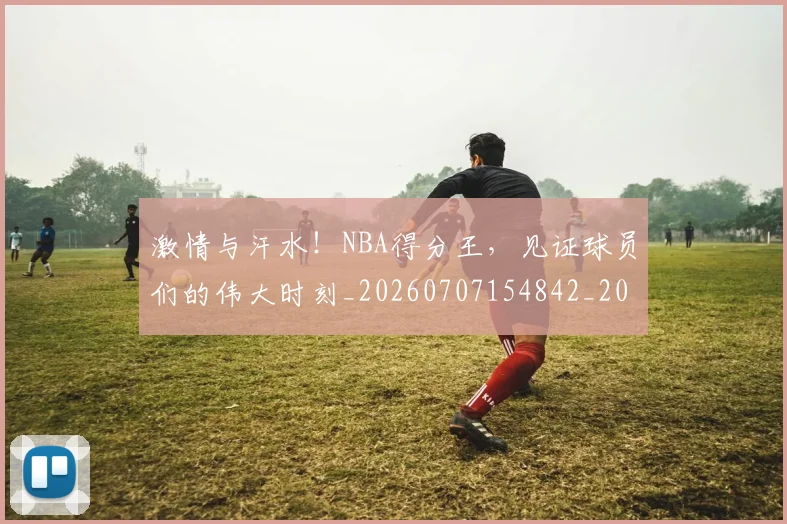 激情与汗水！NBA得分王，见证球员们的伟大时刻_20260707154842_20260803133415