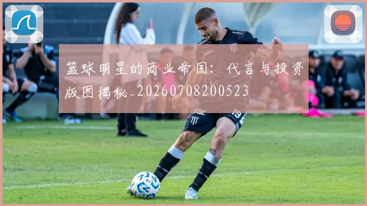 篮球明星的商业帝国:代言与投资版图揭秘_20260708200523