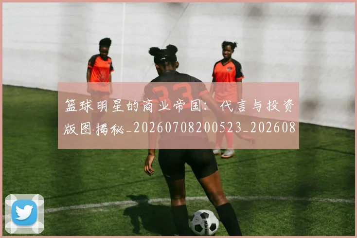 篮球明星的商业帝国:代言与投资版图揭秘_20260708200523_20260803141050